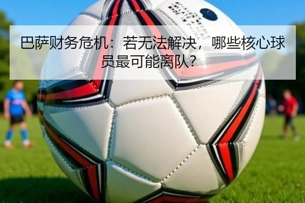 巴萨财务危机：若无法解决，哪些核心球员最可能离队？